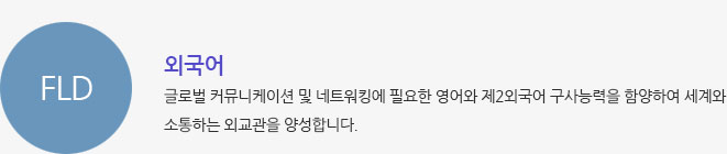 FLD/외국어 글로벌 커뮤니케이션 및 네트워킹에 필요한 영어와 제2외국어 구사능력을 함양하여 세계와 소통하는 외교관을 양성합니다.